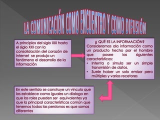 A principios del siglo XIX hasta 
el siglo XXI con la 
consolidación del corazón de 
internet se produjo un 
fenómeno el desarrollo de la 
información 
¿ QUÉ ES LA INFORMACIÓN? 
Consideramos ala información como 
un producto hecho por el hombre 
que posee las siguientes 
características: 
• Intenta o simula ser un simple 
transmisión de datos. 
• Suele haber un solo emisor pero 
múltiples y varios recetores 
En este sentido se construye un vinculo que 
los establece como iguales un dialogo en 
que los roles pueden ser equivalentes ya 
que la principal características común que 
tenemos todas las perdonas es que somos 
diferentes 
 