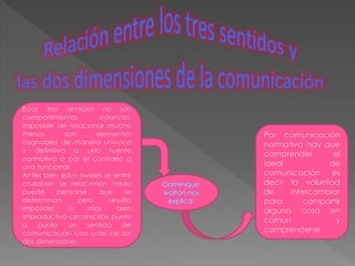 Estos tres sentidos no son 
compartimentos estancos, 
imposible de relacionar mucho 
menos son elementos 
asignables de manera univoca 
y definitiva a una fuente 
normativo o por el contrario a 
una funcional. 
Antes bien estos niveles se entre 
cruzaban se relacionan hasta 
puede pensarse que se 
determinan pero resulta 
imposible o mas bien 
improductivo circunscribir punto 
a punto un sentido de 
comunicación con unas de las 
dos dimensiones 
Por comunicación 
normativa hay que 
comprender el 
ideal de 
comunicación es 
decir la voluntad 
de intercambiar 
para compartir 
alguna cosa en 
común y 
comprenderse 
Dominique 
wolton nos 
explica: 
 