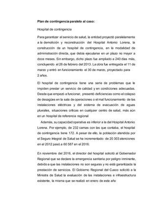 Plan de contingencia paralelo al caso:
Hospital de contingencia
Para garantizar el servicio de salud, la entidad proyectó paralelamente
a la demolición y reconstrucción del Hospital Antonio Lorena, la
construcción de un hospital de contingencia, en la modalidad de
administración directa, que debía ejecutarse en un plazo no mayor a
doce meses. Sin embargo, dicho plazo fue ampliado a 240 días más,
concluyendo el 26 de febrero del 2013. La obra fue entregada el 11 de
marzo y entró en funcionamiento el 30 de marzo, proyectado para
2 años.
El hospital de contingencia tiene una serie de problemas que le
impiden prestar un servicio de calidad y en condiciones adecuadas.
Desde que empezó a funcionar, presentó deficiencias como el colapso
de desagües en la sala de operaciones o el mal funcionamiento de las
instalaciones eléctricas y del sistema de evacuación de aguas
pluviales, situaciones críticas en cualquier centro de salud, más aún
en un hospital de referencia regional
Además, su capacidad operativa es inferior a la del Hospital Antonio
Lorena. Por ejemplo, de 232 camas con las que contaba, el hospital
de contingencia tiene 172. A pesar de ello, la población atendida por
el Seguro Integral de Salud se ha incrementado: de 20 303 atenciones
en el 2012 pasó a 60 587 en el 2016.
En noviembre del 2016, el director del hospital solicitó al Gobernador
Regional que se declare la emergencia sanitaria por peligro inminente,
debido a que las instalaciones no son seguras y no está garantizada la
prestación de servicios. El Gobierno Regional del Cusco solicitó a la
Ministra de Salud la evaluación de las instalaciones e infraestructura
existente, la misma que se realizó en enero de este año
 