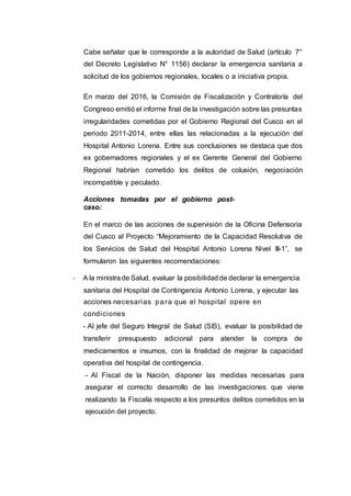 Cabe señalar que le corresponde a la autoridad de Salud (artículo 7°
del Decreto Legislativo N° 1156) declarar la emergencia sanitaria a
solicitud de los gobiernos regionales, locales o a iniciativa propia.
En marzo del 2016, la Comisión de Fiscalización y Contraloría del
Congreso emitió el informe final de la investigación sobre las presuntas
irregularidades cometidas por el Gobierno Regional del Cusco en el
periodo 2011-2014, entre ellas las relacionadas a la ejecución del
Hospital Antonio Lorena. Entre sus conclusiones se destaca que dos
ex gobernadores regionales y el ex Gerente General del Gobierno
Regional habrían cometido los delitos de colusión, negociación
incompatible y peculado.
Acciones tomadas por el gobierno post-
caso:
En el marco de las acciones de supervisión de la Oficina Defensoría
del Cusco al Proyecto “Mejoramiento de la Capacidad Resolutiva de
los Servicios de Salud del Hospital Antonio Lorena Nivel III-1”, se
formularon las siguientes recomendaciones:
- A la ministrade Salud, evaluar la posibilidadde declarar la emergencia
sanitaria del Hospital de Contingencia Antonio Lorena, y ejecutar las
acciones necesarias para que el hospital opere en
condiciones
- Al jefe del Seguro Integral de Salud (SIS), evaluar la posibilidad de
transferir presupuesto adicional para atender la compra de
medicamentos e insumos, con la finalidad de mejorar la capacidad
operativa del hospital de contingencia.
- Al Fiscal de la Nación, disponer las medidas necesarias para
asegurar el correcto desarrollo de las investigaciones que viene
realizando la Fiscalía respecto a los presuntos delitos cometidos en la
ejecución del proyecto.
 