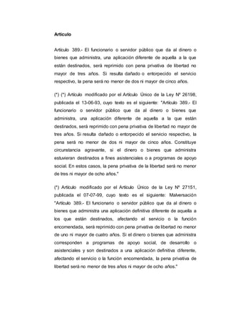 Articulo
Artículo 389.- El funcionario o servidor público que da al dinero o
bienes que administra, una aplicación diferente de aquella a la que
están destinados, será reprimido con pena privativa de libertad no
mayor de tres años. Si resulta dañado o entorpecido el servicio
respectivo, la pena será no menor de dos ni mayor de cinco años.
(*) (*) Artículo modificado por el Artículo Único de la Ley Nº 26198,
publicada el 13-06-93, cuyo texto es el siguiente: "Artículo 389.- El
funcionario o servidor público que da al dinero o bienes que
administra, una aplicación diferente de aquella a la que están
destinados, será reprimido con pena privativa de libertad no mayor de
tres años. Si resulta dañado o entorpecido el servicio respectivo, la
pena será no menor de dos ni mayor de cinco años. Constituye
circunstancia agravante, si el dinero o bienes que administra
estuvieran destinados a fines asistenciales o a programas de apoyo
social. En estos casos, la pena privativa de la libertad será no menor
de tres ni mayor de ocho años."
(*) Artículo modificado por el Artículo Único de la Ley Nº 27151,
publicada el 07-07-99, cuyo texto es el siguiente: Malversación
"Artículo 389.- El funcionario o servidor público que da al dinero o
bienes que administra una aplicación definitiva diferente de aquella a
los que están destinados, afectando el servicio o la función
encomendada, será reprimido con pena privativa de libertad no menor
de uno ni mayor de cuatro años. Si el dinero o bienes que administra
corresponden a programas de apoyo social, de desarrollo o
asistenciales y son destinados a una aplicación definitiva diferente,
afectando el servicio o la función encomendada, la pena privativa de
libertad será no menor de tres años ni mayor de ocho años."
 