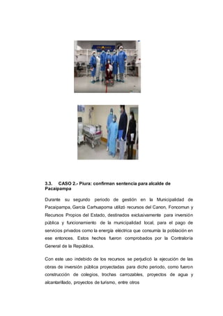 3.3. CASO 2.- Piura: confirman sentencia para alcalde de
Pacaipampa
Durante su segundo periodo de gestión en la Municipalidad de
Pacaipampa, García Carhuapoma utilizó recursos del Canon, Foncomun y
Recursos Propios del Estado, destinados exclusivamente para inversión
pública y funcionamiento de la municipalidad local, para el pago de
servicios privados como la energía eléctrica que consumía la población en
ese entonces. Estos hechos fueron comprobados por la Contraloría
General de la República.
Con este uso indebido de los recursos se perjudicó la ejecución de las
obras de inversión pública proyectadas para dicho periodo, como fueron
construcción de colegios, trochas carrozables, proyectos de agua y
alcantarillado, proyectos de turismo, entre otros
 