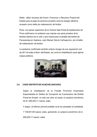 Delito: utilizó recursos del Canon, Foncomun y Recursos Propios del
Estado para el pago de servicios privados como la energía eléctrica ,
acusado como delito de malversación de fondos
Pena: Los jueces superiores de la Tercera Sala Penal de Apelaciones de
Piura confirmaron la sentencia que impone una pena privativa de la
libertad efectiva de un año y seis meses para el alcalde del distrito de
Pacaipampa en Ayabaca, Juan Manuel García Carhuapoma, por el delito
de malversación de fondos.
La sentencia confirmada también ordena el pago de una reparación civil
de 201 mil soles a favor del Estado, así como la inhabilitación para ejercer
cargos públicos.
3.4. CASO DISTRITO DE HUACHIS (ANCASH)
Según la investigación de la Fiscalía Provincial Corporativa
Especializada en Delitos de Corrupción de Funcionarios del Distrito
Fiscal de Ancash, en solo una obra se causó un perjuicio económico
de S/. 656,250.11 nuevos soles
Y según, el informe pericial contable se le ha cancelado al contratista
1´139,931.08 nuevos soles, generando un perjuicio económico de s/.
656,250.11 nuevos soles.
 