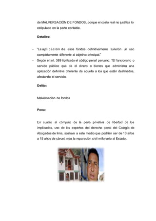 de MALVERSACIÓN DE FONDOS, porque el costo real no justifica lo
estipulado en la parte contable.
Detalles:
- “La apli caci ón de esos fondos definitivamente tuvieron un uso
completamente diferente al objetivo principal.”
- Según el art. 389 tipificado el código penal peruano: “El funcionario o
servido público que da el dinero o bienes que administra una
aplicación definitiva diferente de aquella a los que están destinados,
afectando el servicio.
Delito:
Malversación de fondos
Pena:
En cuanto al cómputo de la pena privativa de libertad de los
implicados, uno de los expertos del derecho penal del Colegio de
Abogados de lima, sostuvo a este medio que podrían ser de 10 años
a 15 años de cárcel; más la reparación civil millonario al Estado.
 