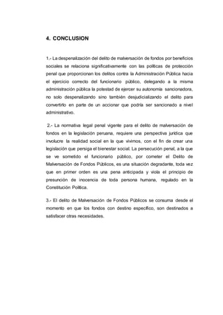 4. CONCLUSION
1.- La despenalización del delito de malversación de fondos por beneficios
sociales se relaciona significativamente con las políticas de protección
penal que proporcionan los delitos contra la Administración Pública hacia
el ejercicio correcto del funcionario público, delegando a la misma
administración pública la potestad de ejercer su autonomía sancionadora,
no solo despenalizando sino también desjudicializando el delito para
convertirlo en parte de un accionar que podría ser sancionado a nivel
administrativo.
2.- La normativa legal penal vigente para el delito de malversación de
fondos en la legislación peruana, requiere una perspectiva jurídica que
involucre la realidad social en la que vivimos, con el fin de crear una
legislación que persiga el bienestar social. La persecución penal, a la que
se ve sometido el funcionario público, por cometer el Delito de
Malversación de Fondos Públicos, es una situación degradante, toda vez
que en primer orden es una pena anticipada y viola el principio de
presunción de inocencia de toda persona humana, regulado en la
Constitución Política.
3.- El delito de Malversación de Fondos Públicos se consuma desde el
momento en que los fondos con destino específico, son destinados a
satisfacer otras necesidades.
 