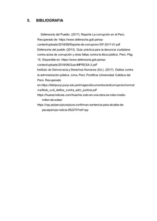 5. BIBLIOGRAFIA
Defensoría del Pueblo. (2017). Reporte La corrupción en el Perú.
Recuperado de: https://www.defensoria.gob.pe/wp-
content/uploads/2018/08/Reporte-de-corrupcion-DP-2017-01.pdf
Defensoría del pueblo (2013). Guía práctica para la denuncia ciudadana
contra actos de corrupción y otras faltas contra la ética pública. Perú. Pág.
15. Disponible en: https://www.defensoria.gob.pe/wp-
content/uploads/2018/08/Guia-IMPRESA-2.pdf”
Instituto de Democracia y Derechos Humanos (Ed.). (2017). Delitos contra
la administración pública. Lima, Perú: Pontificia Universidad Católica del
Perú. Recuperado
en:https://idehpucp.pucp.edu.pe/images/documentos/anticorrupcion/normat
iva/titulo_xviii_delitos_contra_adm_justicia.pdf
https://huaraznoticias.com/huachis-solo-en-una-obra-se-robo-medio-
millon-de-soles/
https://rpp.pe/peru/piura/piura-confirman-sentencia-para-alcalde-de-
pacaipampa-noticia-952274?ref=rpp
 