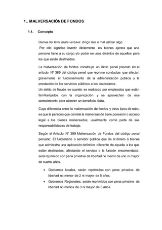1.. MALVERSACIÓNDE FONDOS
1.1. Concepto
Deriva del latín male versare: dirigir mal o mal utilizar algo.
Por ello significa invertir ilícitamente los bienes ajenos que una
persona tiene a su cargo y/o poder en usos distintos de aquellos para
los que están destinados.
La malversación de fondos constituye un ilícito penal previsto en el
artículo Nº 389 del código penal que reprime conductas que afectan
gravemente el funcionamiento de la administración pública y la
prestación de los servicios públicos a los ciudadanos.
Un delito de fraude es cuando es realizado por empleados que están
familiarizados con la organización y se aprovechan de ese
conocimiento para obtener un beneficio ilícito.
Cuya diferencia entre la malversación de fondos y otros tipos de robo,
es que la persona que comete la malversación tiene posesión o acceso
legal a los bienes malversados; usualmente como parte de sus
responsabilidades de trabajo.
Según el Articulo N° 389 Malversación de Fondos del código penal
peruano: El funcionario o servidor público que da al dinero o bienes
que administra una aplicación definitiva diferente de aquella a los que
están destinados, afectando el servicio o la función encomendada,
será reprimido con pena privativa de libertad no menor de uno ni mayor
de cuatro años.
 Gobiernos locales, serán reprimidos con pena privativa de
libertad no menor de 2 ni mayor de 5 años.
 Gobiernos Regionales, serán reprimidos con pena privativa de
libertad no menos de 3 ni mayor de 6 años.
 
