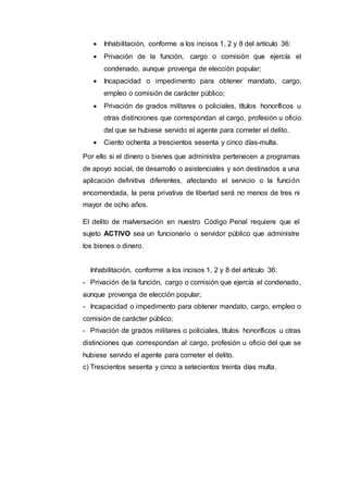  Inhabilitación, conforme a los incisos 1, 2 y 8 del artículo 36:
 Privación de la función, cargo o comisión que ejercía el
condenado, aunque provenga de elección popular;
 Incapacidad o impedimento para obtener mandato, cargo,
empleo o comisión de carácter público;
 Privación de grados militares o policiales, títulos honoríficos u
otras distinciones que correspondan al cargo, profesión u oficio
del que se hubiese servido el agente para cometer el delito.
 Ciento ochenta a trescientos sesenta y cinco días-multa.
Por ello si el dinero o bienes que administra pertenecen a programas
de apoyo social, de desarrollo o asistenciales y son destinados a una
aplicación definitiva diferentes, afectando el servicio o la función
encomendada, la pena privativa de libertad será no menos de tres ni
mayor de ocho años.
El delito de malversación en nuestro Código Penal requiere que el
sujeto ACTIVO sea un funcionario o servidor público que administre
los bienes o dinero.
Inhabilitación, conforme a los incisos 1, 2 y 8 del artículo 36:
- Privación de la función, cargo o comisión que ejercía el condenado,
aunque provenga de elección popular;
- Incapacidad o impedimento para obtener mandato, cargo, empleo o
comisión de carácter público;
- Privación de grados militares o policiales, títulos honoríficos u otras
distinciones que correspondan al cargo, profesión u oficio del que se
hubiese servido el agente para cometer el delito.
c) Trescientos sesenta y cinco a setecientos treinta días multa.
 