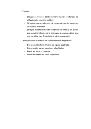 Entonces:
- El sujeto activo del delito de malversaci ón de fondos es
el funcionario o servidor público.
- El sujeto pasivo del delito de malversación de fondos es
únicamente el Estado.
- El objeto material del delito comprende al dinero y los bienes
que son administrados por el funcionario o servidor público pero
que los utiliza para fines distintos a lo presupuestado.
La malversación se sintetiza en cuatro conductas específicas:
- Dar aplicación oficial diferente de aquella destinada.
- Comprometer sumas superiores a las fijadas
- Invertir en forma no prevista
- Utilizar los fondos en forma no prevista.
 