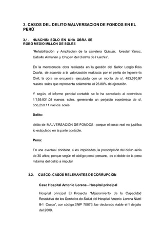 3. CASOS DEL DELITO MALVERSACION DE FONDOS EN EL
PERÚ
3.1. HUACHIS: SÓLO EN UNA OBRA SE
ROBÓ MEDIO MILLÓN DE SOLES
“Rehabilitación y Ampliación de la carretera Quisuar, forestal Yanac,
Caballo Armanan y Chupan del Distrito de Huachis”.
En la mencionada obra realizada en la gestión del Señor Lorgio Ríos
Ocaña, de acuerdo a la valorización realizada por el perito de Ingeniería
Civil, la obra se encuentra ejecutada con un monto de s/. 483,680.97
nuevos soles que representa solamente el 26.88% de ejecución.
Y según, el informe pericial contable se le ha cancelado al contratista
1´139,931.08 nuevos soles, generando un perjuicio económico de s/.
656,250.11 nuevos soles.
Delito:
delito de MALVERSACIÓN DE FONDOS, porque el costo real no justifica
lo estipulado en la parte contable.
Pena:
En una eventual condena a los implicados, la prescripción del delito sería
de 30 años; porque según el código penal peruano, es el doble de la pena
máxima del delito a imputar
3.2. CUSCO: CASOS RELEVANTES DE CORRUPCIÓN
Caso Hospital Antonio Lorena - Hospital principal
Hospital principal El Proyecto “Mejoramiento de la Capacidad
Resolutiva de los Servicios de Salud del Hospital Antonio Lorena Nivel
III-1 Cusco”, con código SNIP 70876, fue declarado viable el 1 de julio
del 2009.
 