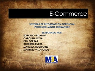 E-Commerce
    SISTEMAS DE INFORMACION GERENCIAL
         PROFESOR: MINOR HERNANDEZ

              ELABORADO POR:
EDUARDO HIDALGO
CAROLINA LEIVA
ERIK PORRAS
ROBERTO RIVERA
MARCELA RODRIGUEZ
MANFRED VILLALOBOS
 