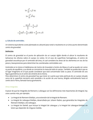 10
4. Cálculo de centroides.
Un sistema equivalente a este planteado es ubicarel peso total o resultante en un único punto denominado
centro de gravedad.
Definición
El centro de gravedad es el punto de aplicación de un cuerpo rígido donde al ubicar la resultante de
lasfuerzas los efectos sobre el cuerpo no varían. En el caso de superficies homogéneas, el centro de
gravedad sesustituye por el centroide del área, el cual considera las áreas de los elementos en vez de los
pesos y lasexpresiones para determinar las coordenadas centroidales son:
Centroide es lo mismo si habláramos de Centro de Gravedad o Centro de Masa; el cual se puede ver como
su punto de equilibrio, y es donde se concentras la masa de todo el cuerpo. También se puede decir que es
el lugar imaginario en el que puede considerar que está concentrado todo su peso. El centroide de una
figura geométrica es el centro de simetría de la misma.
Para determinar el centro de gravedad hay que tener en cuenta que toda partícula de un cuerpo situada
cerca de la superficie terrestre está sometida a la acción de una fuerza, dirigida verticalmente hacia el
centro de la Tierra, llamada fuerza gravitatoria.
Otras integrales
A pesar de que las integrales de Riemann y Lebesgue son las definiciones más importantes de integral, hay
unas cuantas más, por ejemplo:
La integral de Riemann-Stieltjes, una extensión de la integral de Riemann.
La integral de Lebesgue-Stieltjes, desarrollada por Johann Radon, que generaliza las integrales de
Riemann-Stieltjes y de Lebesgue.
La integral de Daniell, que incluye la integral de Lebesgue y la integral de Lebesgue-Stieltjes sin
tener que depender de ninguna medida.
 