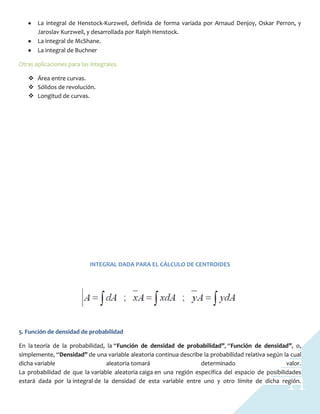 11
La integral de Henstock-Kurzweil, definida de forma variada por Arnaud Denjoy, Oskar Perron, y
Jaroslav Kurzweil, y desarrollada por Ralph Henstock.
La integral de McShane.
La integral de Buchner
Otras aplicaciones para las integrales.
 Área entre curvas.
 Sólidos de revolución.
 Longitud de curvas.
INTEGRAL DADA PARA EL CÁLCULO DE CENTROIDES
5. Función de densidad de probabilidad
En la teoría de la probabilidad, la “Función de densidad de probabilidad”, “Función de densidad”, o,
simplemente, “Densidad” de una variable aleatoria continua describe la probabilidad relativa según la cual
dicha variable aleatoria tomará determinado valor.
La probabilidad de que la variable aleatoria caiga en una región específica del espacio de posibilidades
estará dada por la integral de la densidad de esta variable entre uno y otro límite de dicha región.
 