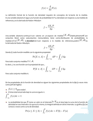 13
La definición formal de la función de densidad requiere de conceptos de la teoría de la medida.
Si una variable aleatoria X sigue una función de probabilidad X*P su densidad con respecto a una medida de
referencia μ es la derivada de Radon–Nikodym
Una variable aleatoria continua X con valores en un espacio de medida (habitualmente Rn
con
conjuntos Borel como subconjuntos mensurables), tiene como distribución de probabilidad, la
medida X∗P en : la densidad de X con respecto a la medida de referencia μsobre es
la derivada de Radon–Nikodym.
Siendo f/; toda función medible con la siguiente propiedad:
Para todo conjunto medible .
Es decir, ƒ es una función con la propiedad de que...
Para cada conjunto medible A.
De las propiedades de la función de densidad se siguen las siguientes propiedades de la fdp (a veces visto
como pdf del inglés):
para toda .
El área total encerrada bajo la curva es igual a 1:
La probabilidad de que tome un valor en el intervalo es el área bajo la curva de la función de
densidad en ese intervalo o lo que es lo mismo, la integral definida en dicho intervalo. La gráfica f(x) se
conoce a veces como curva de densidad.
 