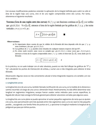 3
Con escasas modificaciones podemos extender la aplicación de la integral definida para cubrir no sólo el
área de la región bajo una curva, sino el de una región comprendida entre dos curvas. Por tanto,
obtenemos el siguiente resultado:
En la práctica, no se suele trabajar con el valor absoluto, puesto es más fácil dibujar las gráficas de “f” y
“g”, calculando los puntos de intersección de ambas, y sumar una o más integrales para obtener el área
deseada.
Observación: Algunas veces es más conveniente calcular el área integrando respecto a la variable y en vez
de la variable x.
2. Longitud de curvas
La longitud de arco de una curva, también llamada rectificación de una curva, es la medida de la distancia o
camino recorrido a lo largo de una curva o dimensión lineal. Históricamente, ha sido difícil determinar esta
longitud en segmentos irregulares; aunque fueron usados varios métodos para curvas específicas, la
llegada del cálculo trajo consigo la fórmula general para obtener soluciones cerradas para algunos casos.
La longitud de una curva plana se puede aproximar al sumar pequeños segmentos de recta que se ajusten
a la curva, esta aproximación será más ajustada entre más segmentos sean y a la vez sean lo más pequeño
posible. , escogiendo una familia ﬁnita de puntos en C, y aproximar la longitud mediante la longitud de la
poligonal que pasa por dichos puntos.
 
