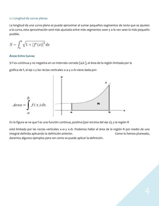 4
2.1 Longitud de curvas planas
La longitud de una curva plana se puede aproximar al sumar pequeños segmentos de recta que se ajusten
a la curva, esta aproximación será más ajustada entre más segmentos sean y a la vez sean lo más pequeño
posible.
Áreas Entre Curvas
Sí f es continua y no negativa en un intervalo cerrado [a,b ], el área de la región limitada por la
gráfica de f, el eje x y las rectas verticales x=a y x=b viene dada por:
En la figura se ve que f es una función continua, positiva (por encima del eje x), y la región R
está limitada por las rectas verticales x=a y x=b. Podemos hallar el área de la región R por medio de una
integral definida aplicando la definición anterior. Como lo hemos planeado,
daremos algunos ejemplos para ver como se puede aplicar la definición.
 