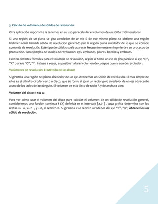 5
3. Cálculo de volúmenes de sólidos de revolución.
Otra aplicación importante la tenemos en su uso para calcular el volumen de un sólido tridimensional.
Si una región de un plano se gira alrededor de un eje E de ese mismo plano, se obtiene una región
tridimensional llamada sólido de revolución generado por la región plana alrededor de lo que se conoce
como eje de revolución. Este tipo de sólidos suele aparecer frecuentemente en ingeniería y en procesos de
producción. Son ejemplos de sólidos de revolución: ejes, embudos, pilares, botellas y émbolos.
Existen distintas fórmulas para el volumen de revolución, según se tome un eje de giro paralelo al eje “O”,
“X” o al eje “O”, “Y . Incluso a veces, es posible hallar el volumen de cuerpos que no son de revolución.
Volúmenes de revolución: El Método de los discos
Si giramos una región del plano alrededor de un eje obtenemos un sólido de revolución. El más simple de
ellos es el cilindro circular recto o disco, que se forma al girar un rectángulo alrededor de un eje adyacente
a uno de los lados del rectángulo. El volumen de este disco de radio R y de anchura ω es:
Volumen del disco = πR2 ω
Para ver cómo usar el volumen del disco para calcular el volumen de un sólido de revolución general,
consideremos una función continua f (X) definida en el intervalo [a,b ] , cuya gráfica determina con las
rectas x= a, x= b , y = 0, el recinto R. Si giramos este recinto alrededor del eje “O”, “X”, obtenemos un
sólido de revolución.
 