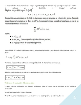 6
Se trata de hallar el volumen de este cuerpo engendrado por R. Para ello hay que seguir un proceso similar
al realizado en la definición de integral definida.
Si el número de cilindros parciales aumenta, su suma se aproxima cada vez más al volumen del sólido; es
decir:
Por tanto, recordando la definición de integral definida de Riemann se obtiene que:
Además, si se toma el eje de revolución verticalmente, se obtiene una fórmula similar :
Volúmenes de revolución: Método de capas
En esta sección estudiamos un método alternativo para el cálculo de un volumen de un sólido de
revolución,
un método que emplea capas cilíndricas.
Para introducir el método de capas, consideramos un rectángulo representativo, donde:
 