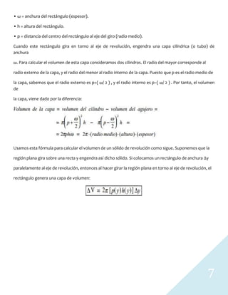 7
• ω = anchura del rectángulo (espesor).
• h = altura del rectángulo.
• p = distancia del centro del rectángulo al eje del giro (radio medio).
Cuando este rectángulo gira en torno al eje de revolución, engendra una capa cilíndrica (o tubo) de
anchura
ω. Para calcular el volumen de esta capa consideramos dos cilindros. El radio del mayor corresponde al
radio externo de la capa, y el radio del menor al radio interno de la capa. Puesto que p es el radio medio de
la capa, sabemos que el radio externo es p+( ω/ 2 ) , y el radio interno es p−( ω/ 2 ) . Por tanto, el volumen
de
la capa, viene dado por la diferencia:
Usamos esta fórmula para calcular el volumen de un sólido de revolución como sigue. Suponemos que la
región plana gira sobre una recta y engendra así dicho sólido. Si colocamos un rectángulo de anchura ∆y
paralelamente al eje de revolución, entonces al hacer girar la región plana en torno al eje de revolución, el
rectángulo genera una capa de volumen:
 