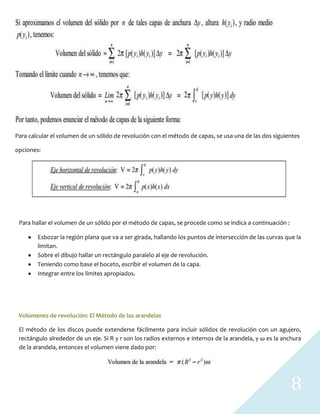 8
Para calcular el volumen de un sólido de revolución con el método de capas, se usa una de las dos siguientes
opciones:
Para hallar el volumen de un sólido por el método de capas, se procede como se indica a continuación :
Esbozar la región plana que va a ser girada, hallando los puntos de intersección de las curvas que la
limitan.
Sobre el dibujo hallar un rectángulo paralelo al eje de revolución.
Teniendo como base el boceto, escribir el volumen de la capa.
Integrar entre los límites apropiados.
Volúmenes de revolución: El Método de las arandelas
El método de los discos puede extenderse fácilmente para incluir sólidos de revolución con un agujero,
rectángulo alrededor de un eje. Si R y r son los radios externos e internos de la arandela, y ω es la anchura
de la arandela, entonces el volumen viene dado por:
 
