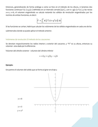 9
Entonces, generalizando de forma análoga a como se hizo en el método de los discos, si tenemos dos
funciones continuas f (x ) y g (x ) definidas en un intervalo cerrado [a,b ] , con 0 ≤ g(x )≤ f (x ), y las rectas
x=a y x=b, el volumen engendrado se calcula restando los sólidos de revolución engendrados por los
recintos de ambas funciones, es decir:
Si las funciones se cortan, habrá que calcular los volúmenes de los sólidos engendrados en cada uno de los
subintervalos donde se puede aplicar el método anterior.
Volúmenes de revolución: El método de los cascarones
Se denotan respectivamente los radios interior y exterior del cascaron, y “h” es su altura, entonces su
volumen esta dada por la diferencia:
Volumen del cilindro exterior - volumen del cilindro inferior
Ejemplo:
Encuentre el volumen del solido que se forma al girar en el eje y
 