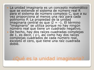 ¿Qué es la unidad imaginaria?
 La unidad imaginaria es un concepto matemático
que se extiende el sistema de número real R
para el sistema de número complejo C, que a su
vez proporciona al menos una raíz para cada
polinomio P. La propiedad de la unidad
imaginaria central es que i2 = -1. El término
"imaginario" se utiliza porque no hay ningún
número real que tiene un cuadrado negativo.
 De hecho, hay dos raíces cuadradas complejas
de 1, es decir, i y-i, así como hay dos raíces
complejas cuadrados de cada número real,
excepto el cero, que tiene una raíz cuadrada
doble.
 