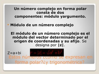 Estos números ¿cómo se expresan en
forma polar?¿y trigonométrica?
Un número complejo en forma polar
consta de dos
componentes: módulo yargumento.
 Módulo de un número complejo
El módulo de un número complejo es el
módulo del vector determinado por el
origen de coordenadas y su afijo. Se
designa por |z|.
Z=a+bi
 