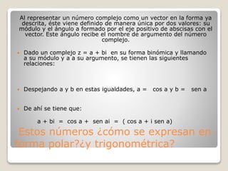 Estos números ¿cómo se expresan en
forma polar?¿y trigonométrica?
Al representar un número complejo como un vector en la forma ya
descrita, éste viene definido de manera única por dos valores: su
módulo y el ángulo a formado por el eje positivo de abscisas con el
vector. Este ángulo recibe el nombre de argumento del número
complejo.
 Dado un complejo z = a + bi en su forma binómica y llamando
a su módulo y a a su argumento, se tienen las siguientes
relaciones:
 Despejando a y b en estas igualdades, a = cos a y b = sen a
 De ahí se tiene que:
a + bi = cos a + sen ai = ( cos a + i sen a)
 