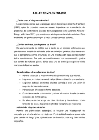 TALLER COMPLEMENTARIO
¿Quién creo el diagrama de árbol?
Los primeros autores que se preocupó por el diagrama de árbol fue Fischbein
(1975), quien lo consideró como un recurso importante en la resolución de
problemas de combinatoria. Seguido de investigadores como Batanero, Navarro-
Pelayo y Godino (1997) que entrelazaron el diagrama de árbol a estudios. Pero
finalmente fue perfeccionado por el Prof. Moises Gamboa Sanchez.
¿Qué se entiende por diagrama de árbol?
Es una herramienta de calidad que a través de un proceso sistemático nos
permite hallar la relación existente entre un concepto general y los elementos
que lo componen; permite profundizar en una investigación hasta complementar
todos sus elementos. Por tanto, se considera como una representación gráfica
que consta de múltiples pasos, donde cada uno de dichos pasos posee varias
maneras de llevarse a cabo.
Características de un diagrama de árbol
 Permite visualizar la relación entre una generalidad y sus detalles.
 Logramos encontrar causa raíz del problema o situación que se aborda.
 Logramos detectar elementos faltantes (ramas) al tener una visión en
conjunto del elemento central.
 Para analizar procesos de forma detallada.
 Como herramienta comunicativa y visual al mostrar la relación entre
conceptos de forma gráfica.
 Su elaboración se apoya en otras técnicas y herramientas como
tormenta de ideas, diagrama de afinidad y diagrama de relaciones.
Utilidad del diagrama de árbol
Permite una planificación estratégica, al estudiar una investigación de
mercado, y al abordar ciertas conclusiones. En el ámbito financiero se usa esta
para calcular el riesgo y las oportunidades de inversión; son muy útiles en las
infografías.
 