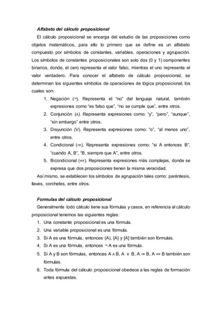 Alfabeto del cálculo proposicional
El cálculo proposicional se encarga del estudio de las proposiciones como
objetos matemáticos, para ello lo primero que se define es un alfabeto
compuesto por símbolos de constantes, variables, operaciones y agrupación.
Los símbolos de constantes proposicionales son solo dos (0 y 1) componentes
binarios, donde, el cero representa el valor falso, mientras el uno representa el
valor verdadero. Para conocer el alfabeto de cálculo proposicional, se
determinan los siguientes símbolos de operaciones de lógica proposicional, los
cuales son:
1. Negación (¬). Representa el “no” del lenguaje natural, también
expresiones como “es falso que”, “no se cumple que”, entre otros.
2. Conjunción (ᴧ). Representa expresiones como: “y”, “pero”, “aunque”,
“sin embargo” entre otros.
3. Disyunción (V). Representa expresiones como: “o”, “al menos uno”,
entre otros.
4. Condicional (⇒). Representa expresiones como: “si A entonces B”,
“cuando A, B”, “B, siempre que A”, entre otros.
5. Bicondicional (⇔). Representa expresiones más complejas, donde se
expresa que dos proposiciones tienen la misma veracidad.
Así mismo, se establecen los símbolos de agrupación tales como: paréntesis,
llaves, corchetes, entre otros.
Formulas del cálculo proposicional
Generalmente todo cálculo tiene sus fórmulas y casos, en referencia al cálculo
proposicional tenemos las siguientes reglas:
1. Una constante proposicional es una fórmula.
2. Una variable proposicional es una fórmula.
3. Si A es una fórmula, entonces (A), {A} y [A] también son fórmulas.
4. Si A es una fórmula, entonces ¬ A es una fórmula.
5. Si A y B son fórmulas, entonces A ᴧ B, A ⅴ B, A ⇒ B, A ⇔ B también son
fórmulas.
6. Toda fórmula del cálculo proposicional obedece a las reglas de formación
antes expuestas.
 