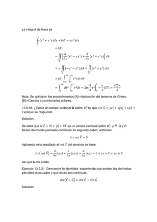 La integral de línea es


            d "%                     "# ?

                             [Q]
                                         . #                . %
                            ? Ng           " ?                "                Q
                                         .                  .
                                 V


                             ?N ?               ?     	 Q       N           	 Q
                                     V                          V
                                          L
                             [h]                D D D I

                                          I∙
                                     L
                                                             1             5        6255
                                                 D   D = 25 g D        =     (5 ) =
                                                             4             2          2

Nota: Se aplicaron los procedimientos [A]:=Aplicación del teorema de Green,
[B]:=Cambio a coordenadas polares.

13.5.18. ¿Existe un campo vectorial G sobre ℝ tal que DK lll! =
                                                         	k                        $+
                                                                                   !       &+
                                                                                           !    l!
                                                                                                m?
Explique su respuesta.

Solución.

                     !     !    l!
Se sabe que si ! = '$ + (& + nm es un campo vectorial sobre ℝ , y P, Q y R
tienen derivadas parciales continuas de segundo orden, entonces

                                               Co	DK 	 ! = 0

                                !
Aplicando este resultado al DK 	k del ejercicio se tiene

                           .              .               .
                   !
            CopDK 	k q =     (       )+     (        )+     (       )=0+     +0=        ≠0
                           .              .               .

Así que G no existe.

Ejercicio 13.5.21. Demuestre la identidad, suponiendo que existen las derivadas
parciales adecuadas y que estas son continuas.

                                             !                !
                                     Cop ! + k q = Co	 ! + Co	k

Solución.
 