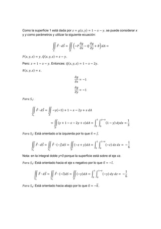 Como la superficie 1 está dada por       ‰ , ) = 1 − − , se puede considerar x
y y como parámetros y utilizar la siguiente ecuación:

                                                 .‰    .‰
                                 !
                           N ! ∙ r = N O−'          −(    + nP Q =
                                                 .     .
                               v       V

'( , , ) = , ( ( , , ) = − .

Pero:    = 1 − − . Entonces: (( , , ) = 1 −            −2 .

n( , , ) = .

                                           .‰
                                              = −1
                                           .
                                           .‰
                                              = −1
                                           .

';D;	r :


              !
        N ! ∙ r = N − (−1) + 1 −               −2 + 	 Q
        v•           V

                                                               #T%
                                                                                                  1
                          = N( + 1 −       −2 + ) Q=                    (1 − )	           =
                                                                                                  3
                                   V

';D;	r : Está orientado a la izquierda por lo que < = &.
                                                  l! !

                                                                   T%
                                                                                                  1
              !
        N ! ∙ r = N ! ∙ (−&) r = N(− + ) Q =
                          !                                             (− )	       	    =	−
                                                                                                  6
        vU           v•                V

Nota: en la integral doble y=0 porque la superficie está sobre el eje xz.

';D;	r : Está orientado hacia el eje x negativo por lo que < = −$.
                                                           l!   !

                                                              T•
                                                                                              1
                   !
             N ! ∙ r = N ! ∙ (−$) r = N(− ) Q =
                               !                                   (− )	        	       =	−
                                                                                              6
             v‚           v‚               V

                                                    l!
';D;	r : Está orientado hacia abajo por lo que < = −m.
                                               l!
 