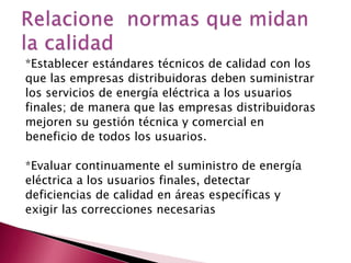 *Establecer estándares técnicos de calidad con los
que las empresas distribuidoras deben suministrar
los servicios de energía eléctrica a los usuarios
finales; de manera que las empresas distribuidoras
mejoren su gestión técnica y comercial en
beneficio de todos los usuarios.
*Evaluar continuamente el suministro de energía
eléctrica a los usuarios finales, detectar
deficiencias de calidad en áreas específicas y
exigir las correcciones necesarias

 