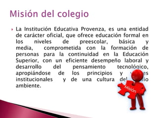 

La Institución Educativa Provenza, es una entidad
de carácter oficial, que ofrece educación formal en
los
niveles
de
preescolar,
básica
y
media,
comprometida con la formación de
personas para la continuidad en la Educación
Superior, con un eficiente desempeño laboral y
desarrollo
del
pensamiento
tecnológico,
apropiándose de los principios y valores
institucionales
y de una cultura del medio
ambiente.

 