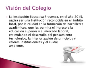 

La Institución Educativa Provenza, en el año 2015,
aspira ser una Institución reconocida en el ámbito
local, por la calidad en la formación de bachilleres
académicos, que les permita el ingreso a la
educación superior y al mercado laboral,
estimulando el desarrollo del pensamiento
tecnológico, la interiorización de principios y
valores institucionales y el cuidado del medio
ambiente.

 