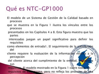 El modelo de un Sistema de Gestión de la Calidad basado en
procesos
que se muestra en la Figura 1 ilustra los vínculos entre los
procesos
presentados en los Capítulos 4 a 8. Esta figura muestra que las
partes
interesadas juegan un papel significativo para definir los
requisitos
como elementos de entrada1. El seguimiento de la satisfacción
del
cliente requiere la evaluación de la información relativa a la
percepción
del cliente acerca del cumplimiento de la entidad, respecto a
sus
requisitos. El modelo mostrado en la Figura 1 cubre todos los
requisitos de esta norma, pero no refleja los procesos de una

 