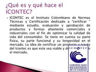 

ICONTEC es el Instituto Colombiano de Normas
Técnicas y Certificación dedicado a "certificar "
mediante estudio, evaluación y aprobación de
productos y formas altamente comerciales e
industriales con el fin de optimizar la calidad de
vida del consumidor. Se tiene en cuenta su parte
física, su parte funcional y su longevidad en el
mercado. La idea de certificar un producto a través
del Icontec es que este sea viable y de confianza en
el mercado.

 