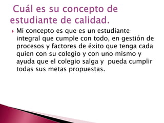 

Mi concepto es que es un estudiante
integral que cumple con todo, en gestión de
procesos y factores de éxito que tenga cada
quien con su colegio y con uno mismo y
ayuda que el colegio salga y pueda cumplir
todas sus metas propuestas.

 