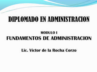 DIPLOMADO EN ADMINISTRACION
               MODULO I
FUNDAMENTOS DE ADMINISTRACION

     Lic. Victor de la Rocha Corzo
 