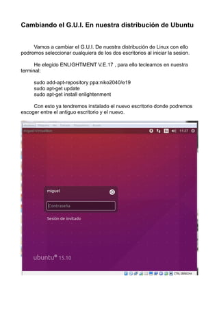 Cambiando el G.U.I. En nuestra distribución de Ubuntu
Vamos a cambiar el G.U.I. De nuestra distribución de Linux con ello
podremos seleccionar cualquiera de los dos escritorios al iniciar la sesion.
He elegido ENLIGHTMENT V.E.17 , para ello tecleamos en nuestra
terminal:
sudo add-apt-repository ppa:niko2040/e19
sudo apt-get update
sudo apt-get install enlightenment
Con esto ya tendremos instalado el nuevo escritorio donde podremos
escoger entre el antiguo escritorio y el nuevo.
 