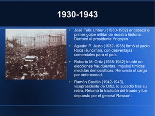 1930-1943
●
●
● José Félix Uriburu (1930-1932) encabezó el
primer golpe militar de nuestra historia.
Derrocó al presidente Yrigoyen
● Agustín P. Justo (1932-1938) firmó el pacto
Roca Runciman, con desventajas
comerciales para el país.
● Roberto M. Ortiz (1938-1942) triunfó en
elecciones fraudulentas. Impulsó tímidas
medidas democráticas. Renunció al cargo
por enfermedad.
● Ramón Castillo (1942-1943),
vicepresidente de Ortiz, lo sucedió tras su
retiro. Retomó la tradición del fraude y fue
depuesto por el general Rawson.
 