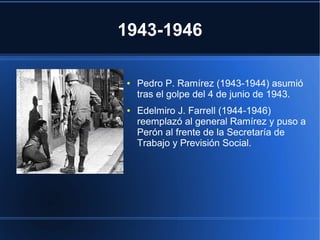 1943-1946
● Pedro P. Ramírez (1943-1944) asumió
tras el golpe del 4 de junio de 1943.
● Edelmiro J. Farrell (1944-1946)
reemplazó al general Ramírez y puso a
Perón al frente de la Secretaría de
Trabajo y Previsión Social.
 