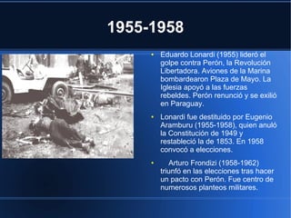 1955-1958
● Eduardo Lonardi (1955) lideró el
golpe contra Perón, la Revolución
Libertadora. Aviones de la Marina
bombardearon Plaza de Mayo. La
Iglesia apoyó a las fuerzas
rebeldes. Perón renunció y se exilió
en Paraguay.
● Lonardi fue destituido por Eugenio
Aramburu (1955-1958), quien anuló
la Constitución de 1949 y
restableció la de 1853. En 1958
convocó a elecciones.
● Arturo Frondizi (1958-1962)
triunfó en las elecciones tras hacer
un pacto con Perón. Fue centro de
numerosos planteos militares.
 