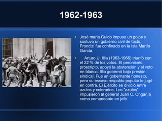 1962-1963
● José maria Guido impuso un golpe y
sostuvo un gobierno civil de facto.
Frondizi fue confinado en la Isla Martín
García.
● Arturo U. Illia (1963-1966) triunfó con
el 22 % de los votos. El peronismo,
proscripto, apoyó la abstención y el voto
en blanco. Illia gobernó bajo presión
sindical. Fue un gobernante honesto,
pero su escaso respaldo popular le jugó
en contra. El Ejército se dividió entre
azules y colorados. Los "azules"
impusieron al general Juan C. Onganía
como comandante en jefe
 