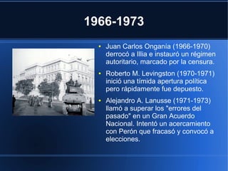 1966-1973
● Juan Carlos Onganía (1966-1970)
derrocó a Illia e instauró un régimen
autoritario, marcado por la censura.
● Roberto M. Levingston (1970-1971)
inició una tímida apertura política
pero rápidamente fue depuesto.
● Alejandro A. Lanusse (1971-1973)
llamó a superar los "errores del
pasado" en un Gran Acuerdo
Nacional. Intentó un acercamiento
con Perón que fracasó y convocó a
elecciones.
 