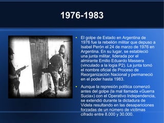1976-1983
● El golpe de Estado en Argentina de
1976 fue la rebelión militar que depuso a
Isabel Perón el 24 de marzo de 1976 en
Argentina. En su lugar, se estableció
una junta militar, liderada por el
almirante Emilio Eduardo Massera
(vinculado a la logia P2). La junta tomó
el nombre oficial de Proceso de
Reorganización Nacional y permaneció
en el poder hasta 1983.
● Aunque la represión política comenzó
antes del golpe (la mal llamada «Guerra
Sucia») con el Operativo Independencia,
se extendió durante la dictadura de
Videla resultando en las desapariciones
forzadas de un número de víctimas
cifrado entre 8.000 y 30.000.
 