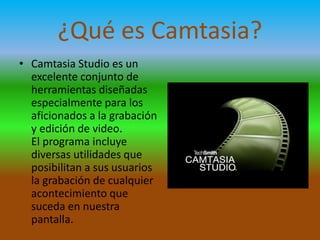 ¿Qué es Camtasia?
• Camtasia Studio es un
excelente conjunto de
herramientas diseñadas
especialmente para los
aficionados a la grabación
y edición de video.
El programa incluye
diversas utilidades que
posibilitan a sus usuarios
la grabación de cualquier
acontecimiento que
suceda en nuestra
pantalla.

 