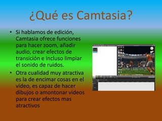 ¿Qué es Camtasia?
• Si hablamos de edición,
Camtasia ofrece funciones
para hacer zoom, añadir
audio, crear efectos de
transición e incluso limpiar
el sonido de ruidos.
• Otra cualidad muy atractiva
es la de encimar cosas en el
video, es capaz de hacer
dibujos o amontonar videos
para crear efectos mas
atractivos

 