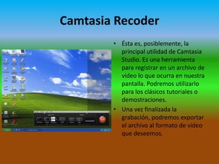 Camtasia Recoder
• Ésta es, posiblemente, la
principal utilidad de Camtasia
Studio. Es una herramienta
para registrar en un archivo de
video lo que ocurra en nuestra
pantalla. Podremos utilizarlo
para los clásicos tutoriales o
demostraciones.
• Una vez finalizada la
grabación, podremos exportar
el archivo al formato de video
que deseemos.

 