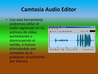 Camtasia Audio Editor
• Con esta herramienta
podremos editar el
audio registrado en los
archivos de video,
aumentando o
disminuyendo el
sonido, o incluso
eliminándolo por
completo de la
grabación al sustituirlo
por silencio.

 